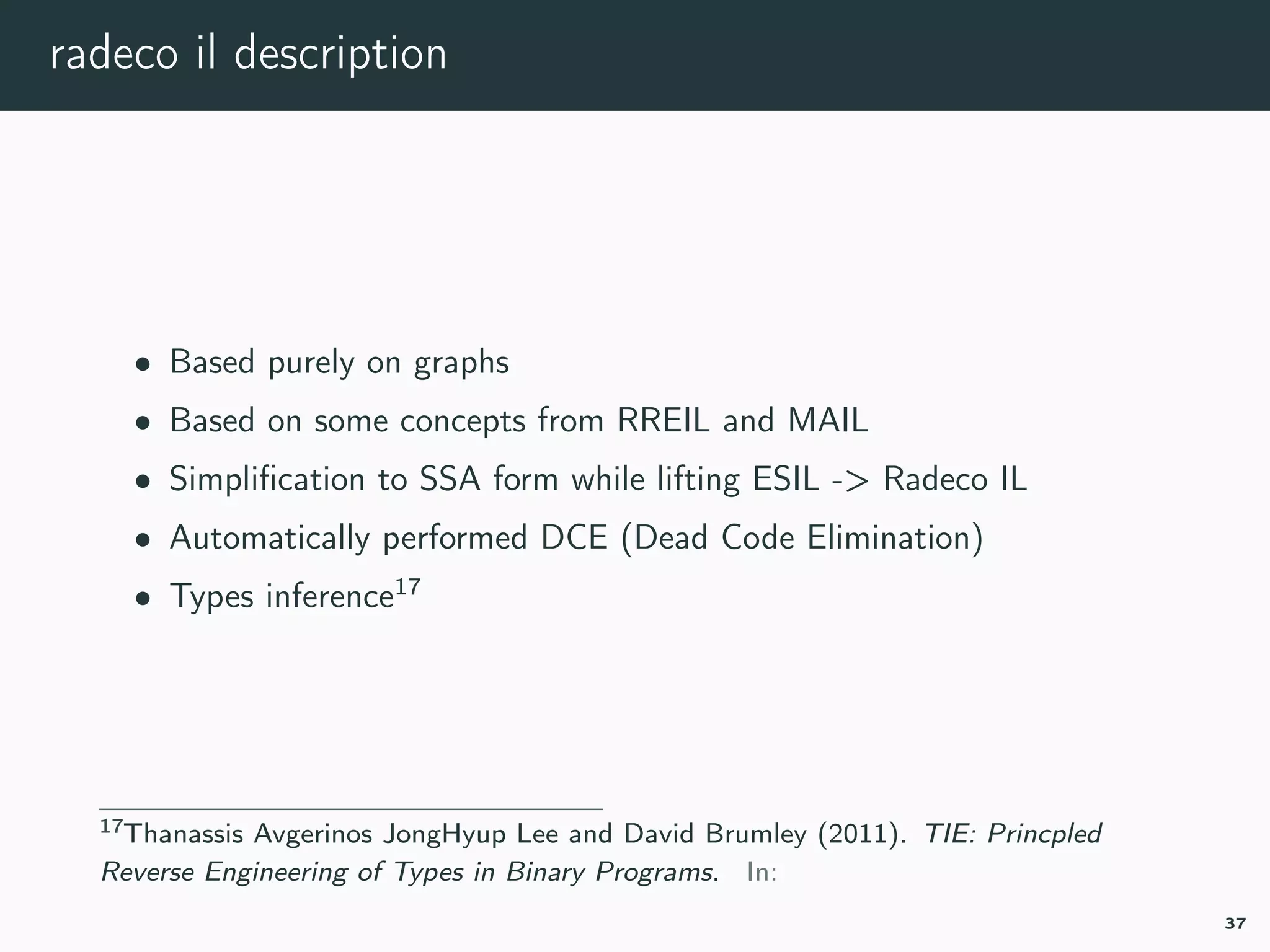 radeco il description
• Based purely on graphs
• Based on some concepts from RREIL and MAIL
• Simpliﬁcation to SSA form while lifting ESIL -> Radeco IL
• Automatically performed DCE (Dead Code Elimination)
• Types inference17
17tie.
37
 