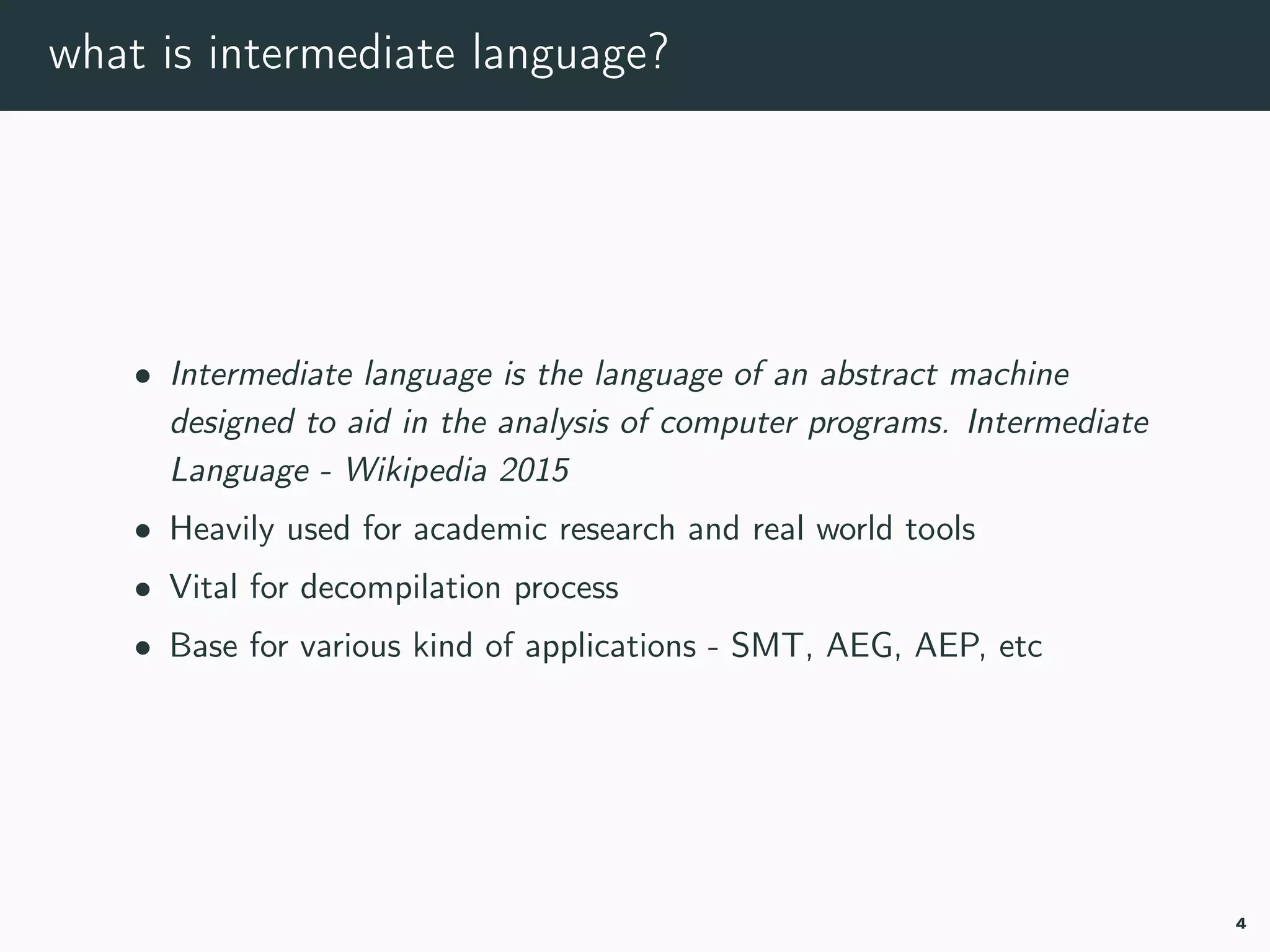 what is intermediate language?
• Intermediate language is the language of an abstract machine
designed to aid in the analysis of computer programs. il-wikipedia
• Heavily used for academic research and real world tools
• Vital for decompilation process
• Base for various kind of applications - SMT, AEG, AEP, etc
4
 