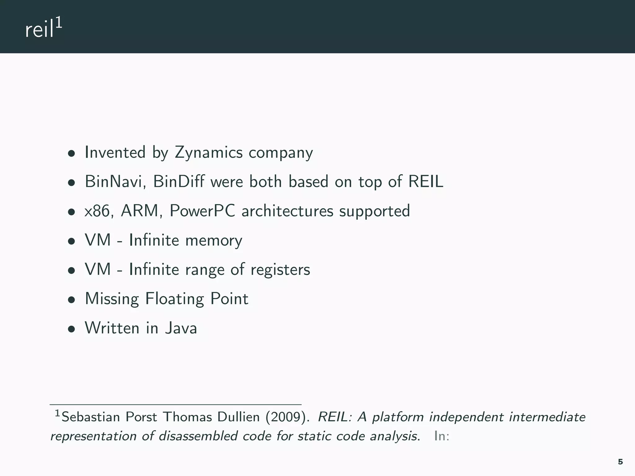 reil1
• Invented by Zynamics company
• BinNavi, BinDiﬀ were both based on top of REIL
• x86, ARM, PowerPC architectures supported
• VM - Inﬁnite memory
• VM - Inﬁnite range of registers
• Missing Floating Point
• Written in Java
1reil.
5
 