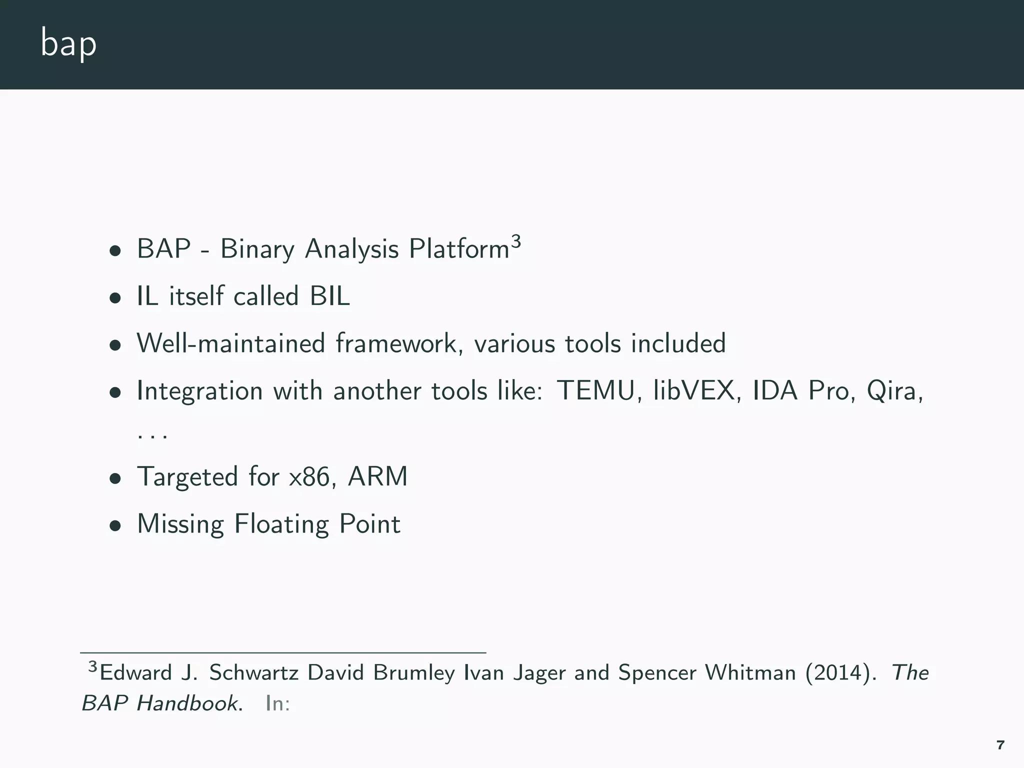 bap
• BAP - Binary Analysis Platform3
• IL itself called BIL
• Well-maintained framework, various tools included
• Integration with another tools like: TEMU, libVEX, IDA Pro, Qira,
. . .
• Targeted for x86, ARM
• Missing Floating Point
3bap-handbook.
7
 