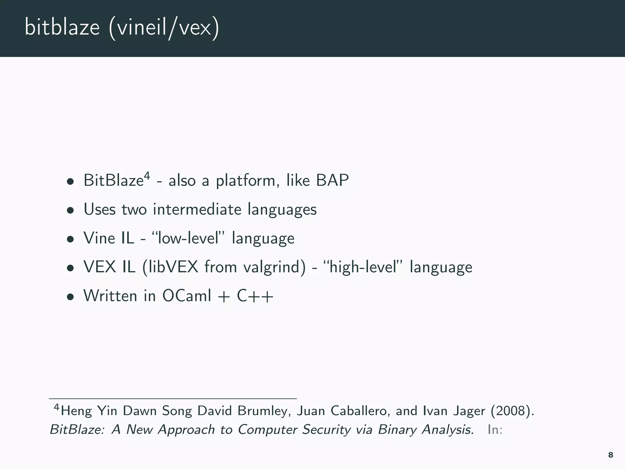 bitblaze (vineil/vex)
• BitBlaze4
- also a platform, like BAP
• Uses two intermediate languages
• Vine IL - “low-level” language
• VEX IL (libVEX from valgrind) - “high-level” language
• Written in OCaml + C++
4bitblaze.
8
 