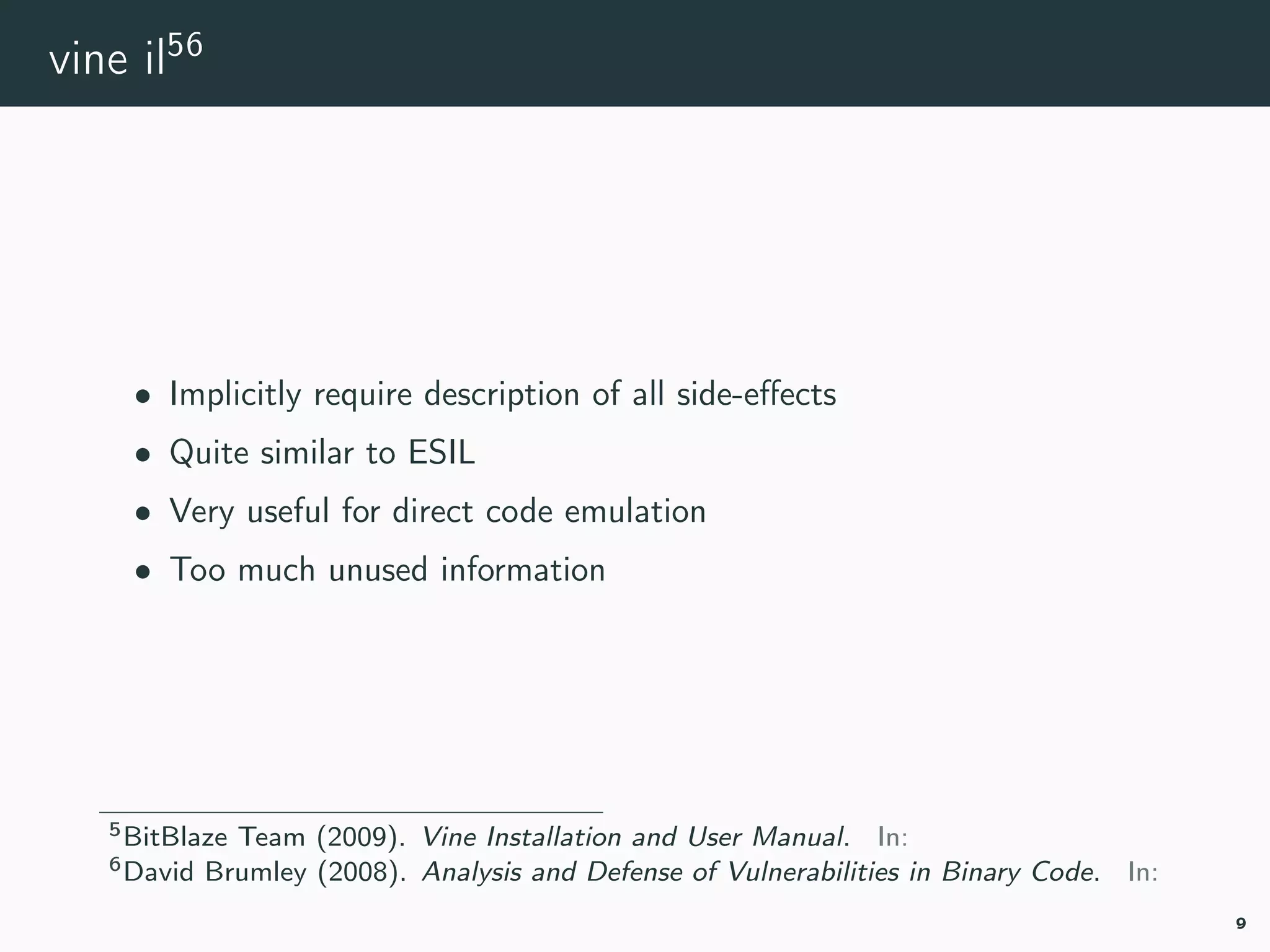 vine il56
• Implicitly require description of all side-eﬀects
• Quite similar to ESIL
• Very useful for direct code emulation
• Too much unused information
5vine-manual.
6vine-vuln-analysis.
9
 