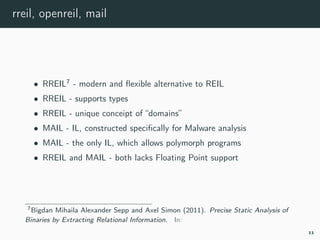 rreil, openreil, mail
• RREIL7
- modern and ﬂexible alternative to REIL
• RREIL - supports types
• RREIL - unique conceipt of “domains”
• MAIL - IL, constructed speciﬁcally for Malware analysis
• MAIL - the only IL, which allows polymorph programs
• RREIL and MAIL - both lacks Floating Point support
7rreil.
11
 
