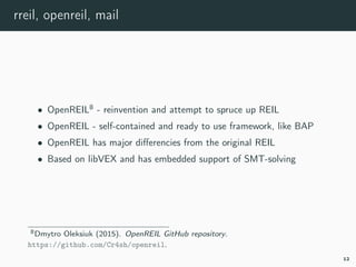 rreil, openreil, mail
• OpenREIL8
- reinvention and attempt to spruce up REIL
• OpenREIL - self-contained and ready to use framework, like BAP
• OpenREIL has major diﬀerencies from the original REIL
• Based on libVEX and has embedded support of SMT-solving
8openreil.
12
 