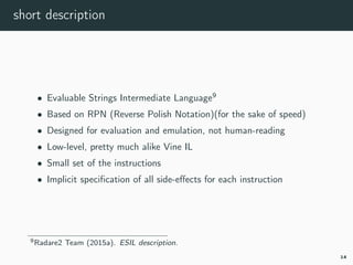 short description
• Evaluable Strings Intermediate Language9
• Based on RPN (Reverse Polish Notation)(for the sake of speed)
• Designed for evaluation and emulation, not human-reading
• Low-level, pretty much alike Vine IL
• Small set of the instructions
• Implicit speciﬁcation of all side-eﬀects for each instruction
9r2esil.
14
 