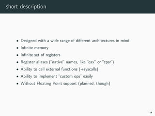 short description
• Designed with a wide range of diﬀerent architectures in mind
• Inﬁnite memory
• Inﬁnite set of registers
• Register aliases (“native” names, like “eax” or “cpsr”)
• Ability to call external functions (+syscalls)
• Ability to implement “custom ops” easily
• Without Floating Point support (planned, though)
15
 