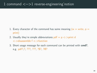 1 command <—>1 reverse-engineering’notion
1. Every character of the command has some meaning (w = write, p =
print)
2. Usually they’re simple abbreviations pdf = p <->print d
<->disassemble f <->function
3. Short usage message for each command can be printed with cmd?,
e.g. pdf?,?, ???, ???, ?$?, ?@?
20
 