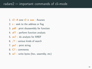 radare2 — important commands of cli-mode
1. r2 -A or r2 + aaaa : run analysis
2. s : seek to the address or ﬂag
3. pdf : print disassembly for function
4. af? : perform function analysis
5. ax? : do analysis for XREF
6. /? : various kinds of search
7. ps? : print string
8. C? : comments
9. w? : write bytes (hex, assembly, etc)
21
 