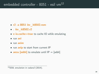 embedded controller - 8051 - esil vm12
• r2 -a 8051 ite_it8502.rom
• . ite_it8502.r2
• e io.cache=true to cache IO while emulating
• run aei
• run aeim
• run aeip to start from current IP
• aecu [addr] to emulate until IP = [addr]
12r2esiltv.
26
 