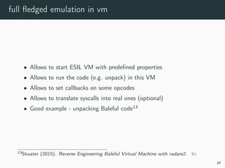 full ﬂedged emulation in vm
• Allows to start ESIL VM with predeﬁned properties
• Allows to run the code (e.g. unpack) in this VM
• Allows to set callbacks on some opcodes
• Allows to translate syscalls into real ones (optional)
• Good example - unpacking Baleful code13
13esil-baleful.
27
 