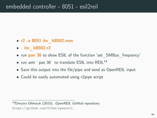 embedded controller - 8051 - esil2reil
• r2 -a 8051 ite_it8502.rom
• . ite_it8502.r2
• run pae 36 to show ESIL of the function ’set_SMBus_frequency’
• run aetr `pae 36` to translate ESIL into REIL14
• Save this output into the ﬁle/pipe and send as OpenREIL input
• Could be easily automated using r2pipe script
14openreil.
33
 