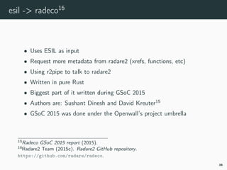 esil -> radeco16
• Uses ESIL as input
• Request more metadata from radare2 (xrefs, functions, etc)
• Using r2pipe to talk to radare2
• Written in pure Rust
• Biggest part of it written during GSoC 2015
• Authors are: Sushant Dinesh and David Kreuter15
• GSoC 2015 was done under the Openwall’s project umbrella
15radeco-gsoc.
16radeco.
35
 
