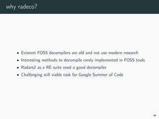 why radeco?
• Existent FOSS decompilers are old and not use modern research
• Interesting methods to decompile rarely implemented in FOSS tools
• Radare2 as a RE suite need a good decompiler
• Challenging still viable task for Google Summer of Code
36
 