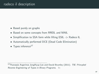 radeco il description
• Based purely on graphs
• Based on some concepts from RREIL and MAIL
• Simpliﬁcation to SSA form while lifting ESIL -> Radeco IL
• Automatically performed DCE (Dead Code Elimination)
• Types inference17
17tie.
37
 