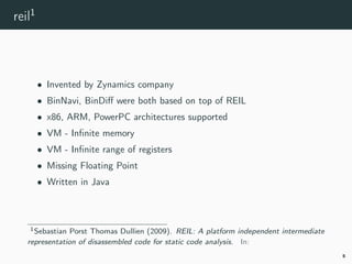 reil1
• Invented by Zynamics company
• BinNavi, BinDiﬀ were both based on top of REIL
• x86, ARM, PowerPC architectures supported
• VM - Inﬁnite memory
• VM - Inﬁnite range of registers
• Missing Floating Point
• Written in Java
1reil.
5
 