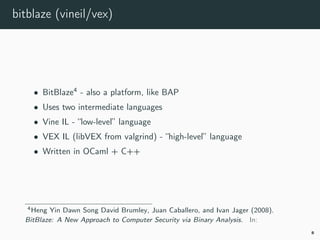 bitblaze (vineil/vex)
• BitBlaze4
- also a platform, like BAP
• Uses two intermediate languages
• Vine IL - “low-level” language
• VEX IL (libVEX from valgrind) - “high-level” language
• Written in OCaml + C++
4bitblaze.
8
 