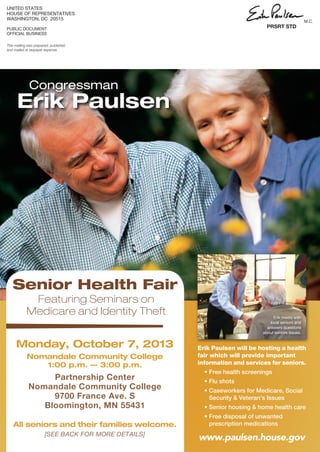 This mailing was prepared, published
and mailed at taxpayer expense.
UNITED STATES
HOUSE OF REPRESENTATIVES
WASHINGTON, DC 20515
PUBLIC DOCUMENT
OFFICIAL BUSINESS
PRSRT STD
M.C.
Congressman
Erik Paulsen
Senior Health Fair
Monday, October 7, 2013
Nomandale Community College
1:00 p.m. — 3:00 p.m.
Partnership Center
Nomandale Community College
9700 France Ave. S
Bloomington, MN 55431
All seniors and their families welcome.
[SEE BACK FOR MORE DETAILS]
Featuring Seminars on
Medicare and Identity Theft
www.paulsen.house.gov
Erik meets with
local seniors and
answers questions
about seniors issues.
j Erik Paulsen will be hosting a health
fair which will provide important
information and services for seniors.
• Free health screenings
• Flu shots
• Caseworkers for Medicare, Social
Security  Veteran’s Issues
• Senior housing  home health care
• Free disposal of unwanted
prescription medications
 