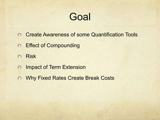 Goal
Create Awareness of some Quantification Tools
Effect of Compounding
Risk
Impact of Term Extension
Why Fixed Rates Create Break Costs
 