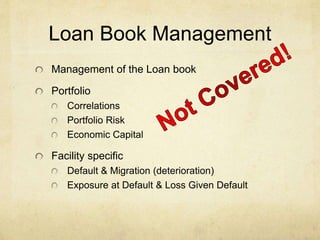 Loan Book Management
Management of the Loan book
Portfolio
Correlations
Portfolio Risk
Economic Capital
Facility specific
Default & Migration (deterioration)
Exposure at Default & Loss Given Default
 