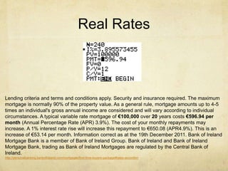 Lending criteria and terms and conditions apply. Security and insurance required. The maximum
mortgage is normally 90% of the property value. As a general rule, mortgage amounts up to 4-5
times an individual's gross annual income are considered and will vary according to individual
circumstances. A typical variable rate mortgage of €100,000 over 20 years costs €596.94 per
month (Annual Percentage Rate (APR) 3.9%). The cost of your monthly repayments may
increase. A 1% interest rate rise will increase this repayment to €650.08 (APR4.9%). This is an
increase of €53.14 per month. Information correct as at the 19th December 2011. Bank of Ireland
Mortgage Bank is a member of Bank of Ireland Group. Bank of Ireland and Bank of Ireland
Mortgage Bank, trading as Bank of Ireland Mortgages are regulated by the Central Bank of
Ireland.
http://personalbanking.bankofireland.com/mortgages/first-time-buyers-package#rates-accordion
Real Rates
 