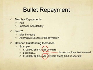 Bullet Repayment
Monthly Repayments
Fall
Increase Affordability
Term?
May Increase
Alternative Source of Repayment?
Balance Outstanding Increases
Example
€100,000 @ 5% over 20 years
Becomes…
€100,000 @ 5% over 20 years owing €30k in year 20!
Should the Rate be the same?
 