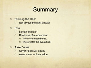 Summary
“Kicking the Can”
Not always the right answer
Risk
Length of a loan
Riskiness of a repayment
The more repayments…
The greater the overall risk
Asset Value
Cover: “positive” equity
Asset value vs loan value
 