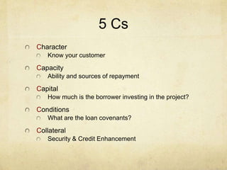 5 Cs
Character
Know your customer
Capacity
Ability and sources of repayment
Capital
How much is the borrower investing in the project?
Conditions
What are the loan covenants?
Collateral
Security & Credit Enhancement
 