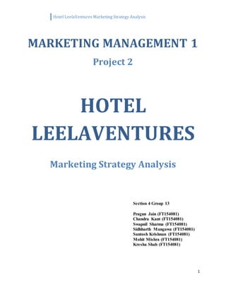 Hotel LeelaVentures Marketing Strategy Analysis
1
MARKETING MANAGEMENT 1
Project 2
HOTEL
LEELAVENTURES
Marketing Strategy Analysis
Section 4 Group 13
Pragun Jain (FT154081)
Chandra Kant (FT154081)
Swapnil Sharma (FT154081)
Sidhharth Mangawa (FT154081)
Santosh Krishnan (FT154081)
Mohit Mishra (FT154081)
Kresha Shah (FT154081)
 