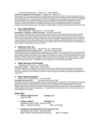 17 E Sir Francis Drake Blvd. Larkspur, CA (415) 526-5500
Patient Care Support Services Assistant October 2007 - March 2012
As an assistant in PCSS I was responsible for the handling and maintenance of patient information filing (both electronic
and physical), patient file creation and upkeep along with storage and monthly maintenance, Home Health Aide scheduling
and management wherein I supervised around 18 HHAs on a daily basis to ensure their job performance was at par with
business standards and requirements along with being an advocate for their department when questioned by other
department heads; interacting with Durable Medical Equipment (DME) rental companies to establish Pt needs are
assessed correctly and provided for in accordance with company policy and Medicare guidelines; multi-phone line
reception and inbound call governance; inventorying of medical supplies on hand and vendor billing reconciliation for DME.
 Ross Valley Medical
1000 S Eliseo Blvd. Greenbrae, CA (415) 461-2262
Receptionist / Scheduler / Medical File Clerk June 2005 - May 2006
As the front desk receptionist for one of the 100 busiest doctors’ offices in the country (according to a Harvard study of
doctor’s offices) I was tasked with coordinating office operations which included 1 Primary Practice Physician and two
Nurse Practitioners along with assisting in the operations of a concierge practice that shared our office space; directing of
an 8 line phone system with direct medical professional interface; an electronic scheduling program used for handling the
creation of entries for both current patients and new to our practice subscribers; patient file creation and maintenance. I
was personally responsible for turning 6 months backlog of paper charting into up to date patient files thus streamlining the
doctor workload and accelerating Pt visit turn around.
 Electronic Arts, Inc.
209 Redwood Shores Pkwy. Redwood City, CA (650) 628-1500
Language Quality Assurance game tester June 2004 - February 2005
The Quality Assurance (QA) department was charged with ensuring that final product was error free and consumer ready
before shipping deadline to create the best consumer experience possible. As a language quality assurance tester I was
given access to several gaming platforms and charged with checking over product for correct language interface in-game. I
worked on 6 different titles across four different platforms ensuring a dozen languages were ready for release. As part of
this position I used my technically knowledge to input various “bugs” and fix requests into a proprietary inventory system
used by multiple departments. I still hold the record for longest putt in a Tiger Woods game (258ft).
 Ralph Swanson Construction
1 Briarwood Ct. Novato, CA. (415) 246-6699
Contractor Assistant August 2003 - February 2004
A contractor assistant is an apprentice to the General contractor and is tasked with learning all duties performed by the
contractor. While under this tutelage practice I learned how to frame, how to drywall, an introduction to plumbing and
electrical wiring within a non-commercial environment, concrete foundation requirements, and refuse disposal statutes and
requirements.
 Marin General Hospital
250 Bon Air Rd. Greenbrae, CA (415) 925-7000
Radiology File Room Clerk December 1996 - March 2003
This position introduced me to the corporate world and initiated my desire for employment. While working in the radiology
department I learned to created patient files, both physically and electronically, while maintaining HIPAA protocol and
departmental guidelines; I learned medical terminology such as abbreviations for radiology procedures and general
hospital usage. I worked directly with physicians and technologists and learned how to work in a team based environment
with working besides colleagues and supervisors. I handled limited phone interaction with both the general public and
internal partners of the hospital.
Education:
 Redwood High School Larkspur, Ca.
Class of 1998
 College of Marin Kentfield, Ca.
Attendance: Fall of 1998 – Spring of 2003
Major: General Education Minor: Art Studies
 Academy of Art University SF San Francisco, Ca.
Attendance: Fall of 2001 – Spring of 2002
Major: Motion Pictures/Computer Graphics Minor: Art History
 