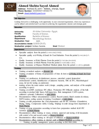 Page 1 of 2
C.V Ahmed Shehta Sayed Ahmed
Address:: Anshass El_raml – Belbeis, sharqia, Egypt
Phone Number: 01010529437–0552821772
Email: ahmed.shehta0@gmail.com
JJoobb OObbjjeeccttiivvee
Looking forward to a challenging work opportunity in your esteemed organization, where my experiences
can be utilized and enriched and I can share in achieving the organization mission and strategic goals
Education
University
Faculty
Al-Azhar University– Egypt.
Faculty of Science.
Qualification Bachelor of Science.
Department Microbiology Section.
Graduation Year 2009.
Accumulative Grade GOOD (70.57).
Graduation project Archaea bacteria. Grad Distinct
Experiences:
 Specialist analysis from the period (1-10-011) to (1-5-012).
 Specialist quality at el-Wefaq el-Saudi for Food Industries From the period (1-5-012) to (1-7-
012).
 Quality Assurance at Waki Pharma From the period (1-7-012) to (29-4-2014).
 Quality Assurance at Mash Pharma From the period (1-5-2014) to(1-1-2015).
 Quality Assurance at Mepaco-Medifood Medical plants from the period (1-1-2015) to present.
Training
 Training at medical analysis at elkarnak lab.
 Training at analysis of honey & (preparation of Juice & Jam) at el-Wefaq el-Saudi for Food
Industries.
 Training at ( sterilization & disinfectant process , microbial control &microbial
environmental control, Identification of unknown bacteria, TBC & TFC, Microbiological
assay, lal test for testing on endotoxin)
 training at how the water station work ( design , sampling points, and analysis of the sampled
according to specs)
 Training at (cGMP, warehouse IPC officer, Production IPC Officer& analysis of the bulk
according to product bulk Specs, Self-inspection, Risk management CAPA system,
validation system& Calibration) at waki pharm.
 Documentation Officer (documentation control, Record control, Batch creation & release,
SOP Creation, coding system) & training Coordinator at waki pharm.
 Training at solid preparation line (Tab preparation) and All IPC Activities (Granulation,
Drying, Sizing, Compression tablet, Coating, Striping) in solid dosage form department at
Mash Pharma.
 Training at syrup preparation according to know how preparation method &All IPC
Activities at Mash Pharma.
 Documentation officer training at issues, revision, approval and storing of all documents
with control of its and record control at Mepaco-Medifood
 Documentation officer training at All types of validation at Mepaco-medifood
 Documentation officer training at internal audit at Mepaco-Medifood according to :
- Training at quality management system according to ISO 9001:2008.
 