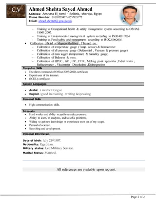 Page 2 of 2
C.V Ahmed Shehta Sayed Ahmed
Address:: Anshass El_raml – Belbeis, sharqia, Egypt
Phone Number: 01010529437–0552821772
Email: ahmed.shehta0@gmail.com
- Training at Occupational health & safety management system according to OSHAS
18001:2007.
- Training at Environmental management system according to ISO14001:2004.
- Training at Food safety and management according to ISO22000:2005.
 Calibration official at Mepaco-Medifood , I Trained on :
- Calibration of temperature gauge (Temp. sensor) & thermometer.
- Calibration of all pressure gauge (Deferential , Vacuum & pressure gauge)
- Calibration of data logger (temperature & humidity gauge)
- Calibration of Balances & mass.
- Calibration of HPLC , GC , UV , FTIR , Melting point apparatus ,Tablet tester ,
Refractometer , Viscometer Dissolution ,Disintegration
Computer Skills
 Excellent command of Office(2007-2010).certificate
 Expert user of the internet.
 (ICDL) certificate
Spoken Languages
 Arabic : mother tongue
 English :good in reading , writing &speaking
PPeerrssoonnaall SSkkiillllss
 High communication skills.
 Hard worker and ability to perform under pressure.
 Ability to learn, to analyzes, and to solve problems.
 Willing to get new knowledge or experience even out of my scope.
 Perusalof science.
 Searching and development.
PPeerrssoonnaall IInnffoorrmmaattiioonn
Date of birth: July 21rd1987.
Nationality: Egyptian.
Military status: Led Military Service.
Marital Status: Married.
All references are available upon request.
IInntteerreessttss
 