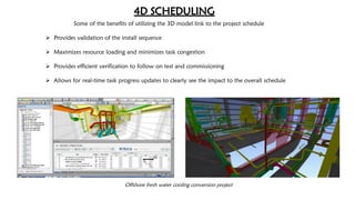 Offshore fresh water cooling conversion project
4D SCHEDULING
Some of the benefits of utilizing the 3D model link to the project schedule
 Provides validation of the install sequence
 Maximizes resource loading and minimizes task congestion
 Provides efficient verification to follow on test and commissioning
 Allows for real-time task progress updates to clearly see the impact to the overall schedule
 