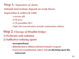 Step 1: Separation of chains
Subunit interactions depend on weak forces
Separation is achieved with:
- extreme pH
- 8 M urea
- 6 M guanidine HCl
- high salt concentration (usually ammonium sulfate)
Step 2: Cleavage of Disulfide bridges
1) Performic acid oxidation
2) Sulfhydryl reducing agents
- mercaptoethanol
- dithiothreitol or dithioerythritol (Cleland's reagent)
- to prevent recombination, follow with an alkylating agent like
iodoacetate
100
 