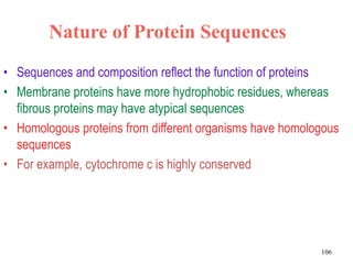 Nature of Protein Sequences
• Sequences and composition reflect the function of proteins
• Membrane proteins have more hydrophobic residues, whereas
fibrous proteins may have atypical sequences
• Homologous proteins from different organisms have homologous
sequences
• For example, cytochrome c is highly conserved
106
 