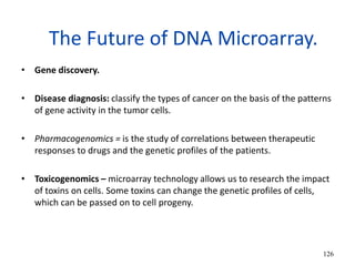 The Future of DNA Microarray.
• Gene discovery.
• Disease diagnosis: classify the types of cancer on the basis of the patterns
of gene activity in the tumor cells.
• Pharmacogenomics = is the study of correlations between therapeutic
responses to drugs and the genetic profiles of the patients.
• Toxicogenomics – microarray technology allows us to research the impact
of toxins on cells. Some toxins can change the genetic profiles of cells,
which can be passed on to cell progeny.
126
 
