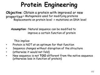 Protein Engineering
-> Mutagenesis used for modifying proteins
Replacements on protein level -> mutations on DNA level
Assumption : Natural sequence can be modified to
improve a certain function of protein
This implies:
• Protein is NOT at an optimum for that function
• Sequence changes without disruption of the structure
• (otherwise it would not fold)
• New sequence is not TOO different from the native sequence
(otherwise loss in function of protein)
132
Objective: Obtain a protein with improved or new
properties
 