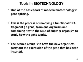Tools in BIOTECHNOLOGY
• One of the basic tools of modern biotechnology is
gene splicing.
• This is the process of removing a functional DNA
fragment ( a gene) from one organism and
combining it with the DNA of another organism to
study how the gene works.
• The desired result is to have the new organisms
carry out the expression of the gene that has been
inserted.
142
 