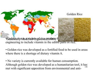 • Golden rice is a variety of rice produce through genetic
engineering to include vitamin in the edible parts of rice.
• Golden rice was developed as a fortified food to be used in areas
where there is a shortage of dietary vitamin A.
• No variety is currently available for human consumption.
Although golden rice was developed as a humanitarian tool, it has
met with significant opposition from environmental and anti-
Genetically Modified Organism (GMO)
Golden Rice
148
 