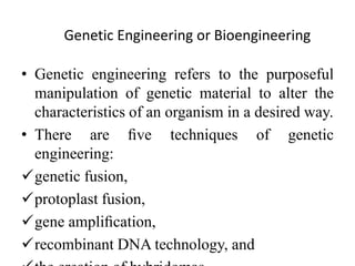 Genetic Engineering or Bioengineering
• Genetic engineering refers to the purposeful
manipulation of genetic material to alter the
characteristics of an organism in a desired way.
• There are ﬁve techniques of genetic
engineering:
genetic fusion,
protoplast fusion,
gene ampliﬁcation,
recombinant DNA technology, and
 
