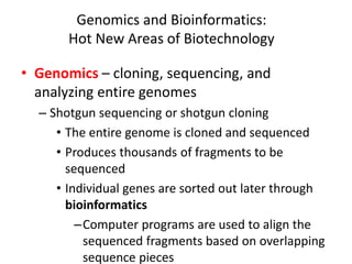 Genomics and Bioinformatics:
Hot New Areas of Biotechnology
• Genomics – cloning, sequencing, and
analyzing entire genomes
– Shotgun sequencing or shotgun cloning
• The entire genome is cloned and sequenced
• Produces thousands of fragments to be
sequenced
• Individual genes are sorted out later through
bioinformatics
–Computer programs are used to align the
sequenced fragments based on overlapping
sequence pieces
 