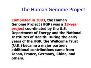 The Human Genome Project
Completed in 2003, the Human
Genome Project (HGP) was a 13-year
project coordinated by the U.S.
Department of Energy and the National
Institutes of Health. During the early
years of the HGP, the Wellcome Trust
(U.K.) became a major partner;
additional contributions came from
Japan, France, Germany, China, and
others.
 