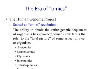 The Era of “omics”
• The Human Genome Project
– Started an “omics” revolution
– The ability to obtain the entire genetic sequences
of organisms has spawned(coined) new terms that
refer to the “total picture” of some aspect of a cell
or organism.
• Proteomics
• Metabolomics
• Glycomics
• Interatomics
• Transcriptomics
 