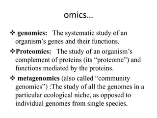 omics…
 genomics: The systematic study of an
organism’s genes and their functions.
Proteomics: The study of an organism’s
complement of proteins (its “proteome”) and
functions mediated by the proteins.
 metagenomics (also called “community
genomics”) :The study of all the genomes in a
particular ecological niche, as opposed to
individual genomes from single species.
 