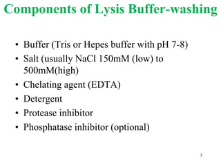 Components of Lysis Buffer-washing
• Buffer (Tris or Hepes buffer with pH 7-8)
• Salt (usually NaCl 150mM (low) to
500mM(high)
• Chelating agent (EDTA)
• Detergent
• Protease inhibitor
• Phosphatase inhibitor (optional)
3
 