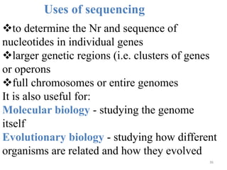 36
Uses of sequencing
to determine the Nr and sequence of
nucleotides in individual genes
larger genetic regions (i.e. clusters of genes
or operons
full chromosomes or entire genomes
It is also useful for:
Molecular biology - studying the genome
itself
Evolutionary biology - studying how different
organisms are related and how they evolved
 
