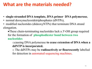 What are the materials needed?
46
• single-stranded DNA template, DNA primer DNA polymerase,
• normal deoxynucleosidetriphosphates (dNTPs),
• modified nucleotides (dideoxyNTPs) that terminate DNA strand
elongation.
These chain-terminating nucleotides lack a 3'-OH group required
for the formation of phosphodiester bond between two
nucleotides
ocausing DNA polymerase to cease extension of DNA when a
ddNTP is incorporated.
o The ddNTPs may be radioactively or flourescently labelled
for detection in automated sequencing machines.
 