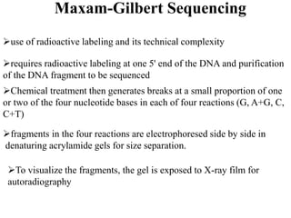 Maxam-Gilbert Sequencing
use of radioactive labeling and its technical complexity
requires radioactive labeling at one 5' end of the DNA and purification
of the DNA fragment to be sequenced
Chemical treatment then generates breaks at a small proportion of one
or two of the four nucleotide bases in each of four reactions (G, A+G, C,
C+T)
fragments in the four reactions are electrophoresed side by side in
denaturing acrylamide gels for size separation.
To visualize the fragments, the gel is exposed to X-ray film for
autoradiography
 