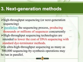 …
…
3. Next-generation methods
high-throughput sequencing (or next-generation
sequencing)
 parallelize the sequencing process, producing
thousands or millions of sequences concurrently
High-throughput sequencing technologies are
intended to lower the cost of DNA sequencing with
standard dye-terminator methods.
In ultra-high-throughput sequencing as many as
500,000 sequencing-by-synthesis operations may
be run in parallel.
 