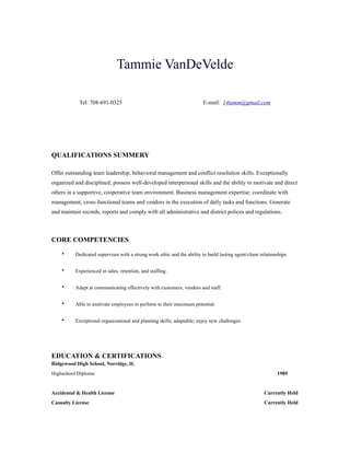 !
Tammie VanDeVelde
!
!
Tel: 708-691-0325 E-mail: 14tamm@gmail.com
!
!
!
!
QUALIFICATIONS SUMMERY
!
Offer outstanding team leadership, behavioral management and conflict resolution skills. Exceptionally
organized and disciplined; possess well-developed interpersonal skills and the ability to motivate and direct
others in a supportive, cooperative team environment. Business management expertise; coordinate with
management, cross-functional teams and vendors in the execution of daily tasks and functions. Generate
and maintain records, reports and comply with all administrative and district polices and regulations.
!
CORE COMPETENCIES
• Dedicated supervisor with a strong work ethic and the ability to build lasting agent/client relationships.
• Experienced in sales, retention, and staffing.
• Adapt at communicating effectively with customers, vendors and staff.
• Able to motivate employees to perform to their maximum potential.
• Exceptional organizational and planning skills; adaptable; enjoy new challenges.
!
EDUCATION & CERTIFICATIONS
Ridgewood High School, Norridge, IL
Highschool Diploma 1989
!
Accidental & Health License Currently Held
Casualty License Currently Held
 