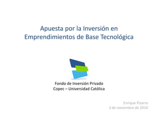 Fondo de Inversión Privado
Copec – Universidad Católica
Enrique Pizarro
3 de noviembre de 2010
Apuesta por la Inversión en 
Emprendimientos de Base Tecnológica
 